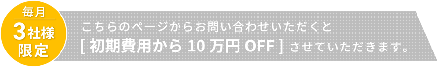 毎月３社様限定 こちらのページからお問い合わせいただくと[初期費用から10万円OFF]させていただきます。